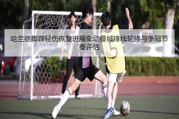 哈兰德脚踝轻伤恢复进展牵动曼城锋线轮换与争冠节奏评估