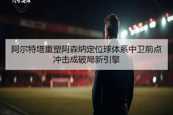 阿尔特塔重塑阿森纳定位球体系中卫前点冲击成破局新引擎