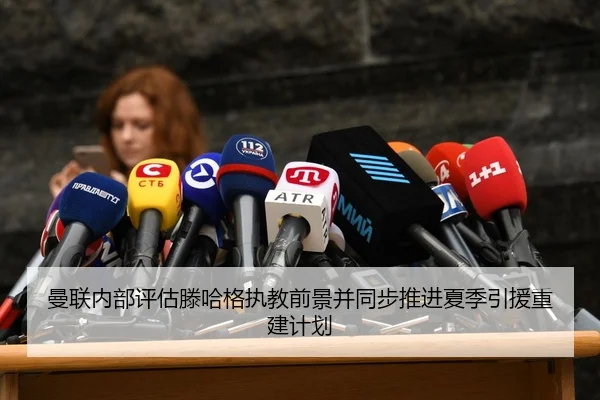 曼联内部评估滕哈格执教前景并同步推进夏季引援重建计划