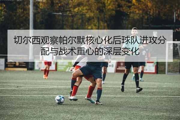 切尔西观察帕尔默核心化后球队进攻分配与战术重心的深层变化