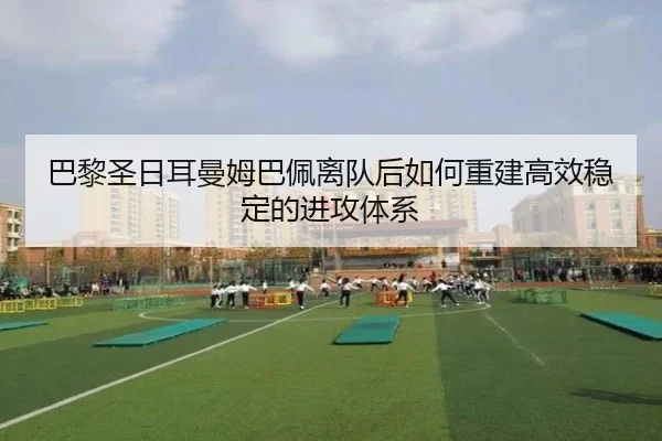 巴黎圣日耳曼姆巴佩离队后如何重建高效稳定的进攻体系