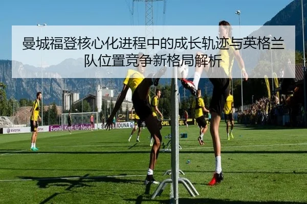 曼城福登核心化进程中的成长轨迹与英格兰队位置竞争新格局解析