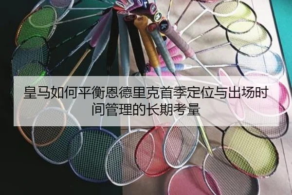 皇马如何平衡恩德里克首季定位与出场时间管理的长期考量