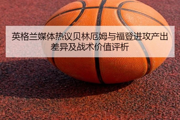 英格兰媒体热议贝林厄姆与福登进攻产出差异及战术价值评析