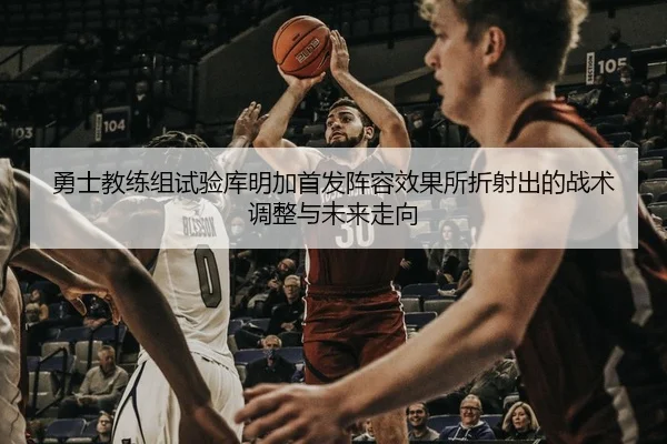 勇士教练组试验库明加首发阵容效果所折射出的战术调整与未来走向