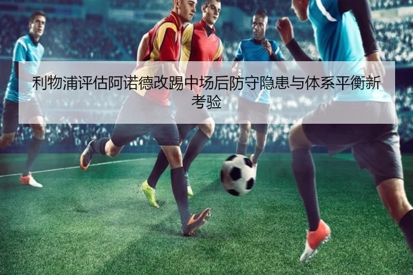 利物浦评估阿诺德改踢中场后防守隐患与体系平衡新考验