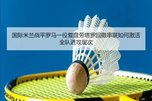 国际米兰战平罗马一役复盘劳塔罗回撤串联如何激活全队进攻层次